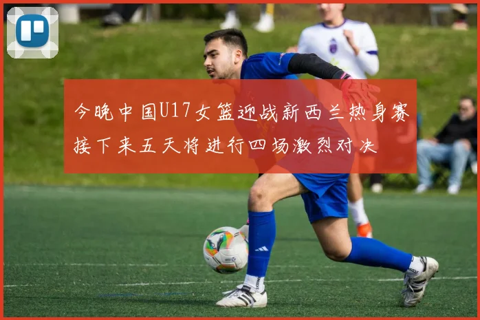 今晚中国U17女篮迎战新西兰热身赛接下来五天将进行四场激烈对决