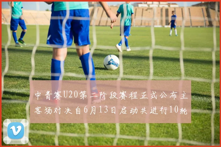 中青赛U20第二阶段赛程正式公布主客场对决自6月13日启动共进行10轮较量