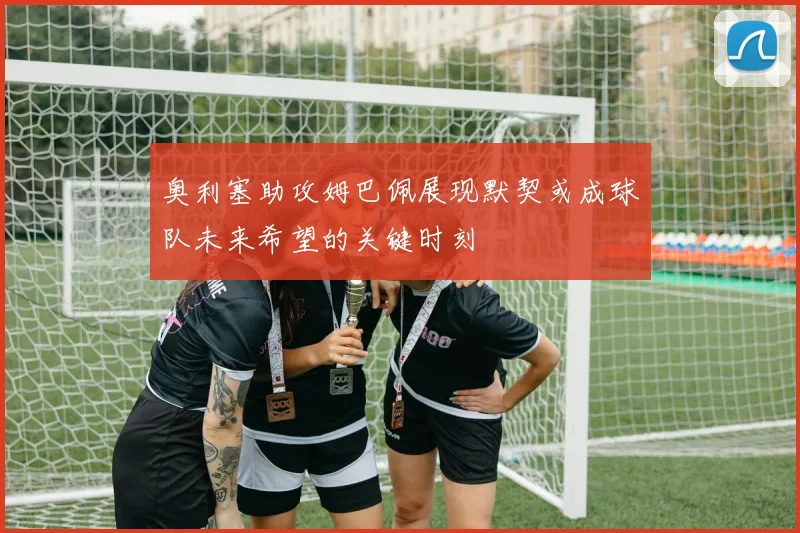 奥利塞助攻姆巴佩展现默契或成球队未来希望的关键时刻
