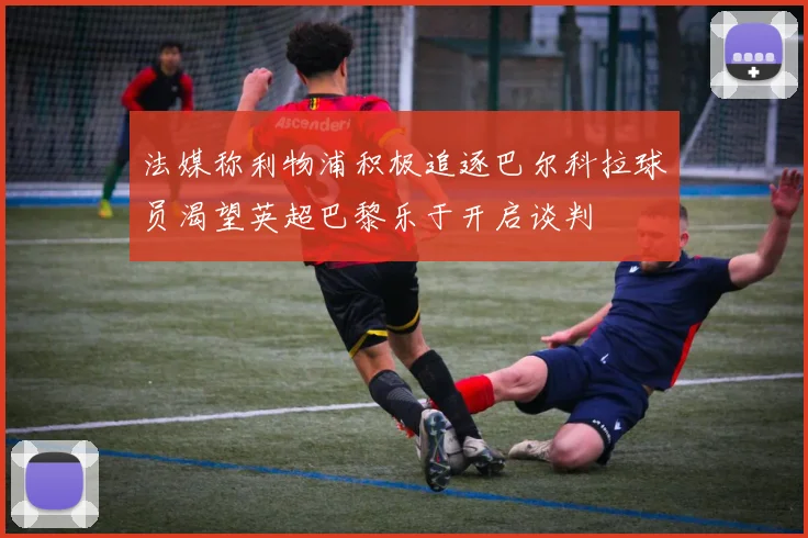法媒称利物浦积极追逐巴尔科拉球员渴望英超巴黎乐于开启谈判