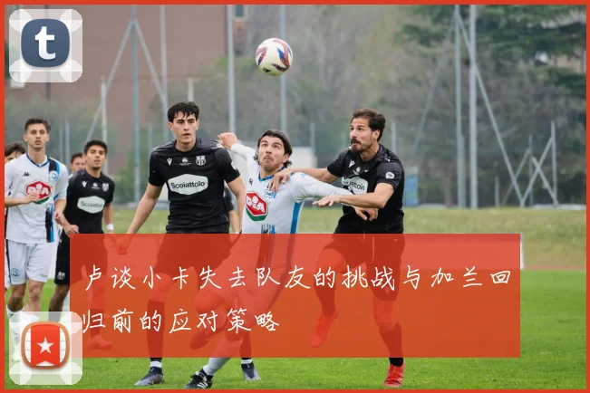 卢谈小卡失去队友的挑战与加兰回归前的应对策略