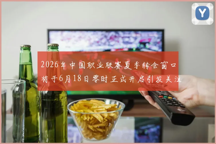 2026年中国职业联赛夏季转会窗口将于6月18日零时正式开启引发关注