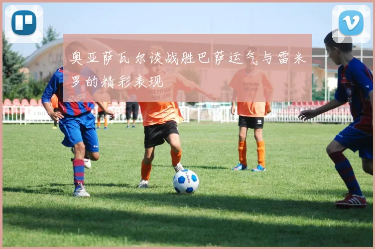 奥亚萨瓦尔谈战胜巴萨运气与雷米罗的精彩表现