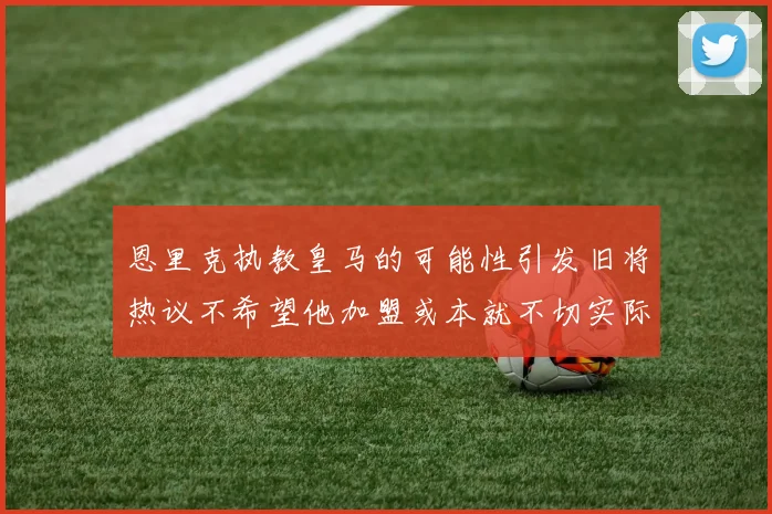恩里克执教皇马的可能性引发旧将热议不希望他加盟或本就不切实际