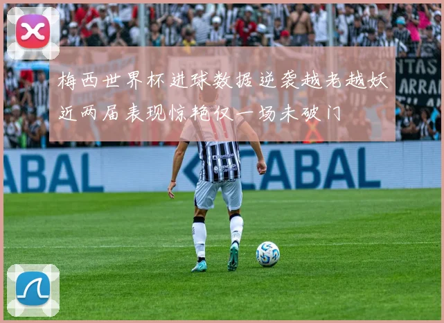 梅西世界杯进球数据逆袭越老越妖近两届表现惊艳仅一场未破门