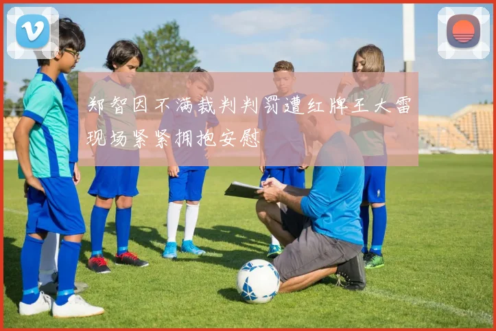 郑智因不满裁判判罚遭红牌王大雷现场紧紧拥抱安慰