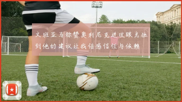 文班亚马称赞奥利尼克进攻眼光独到他的建议让我倍感信任与依赖