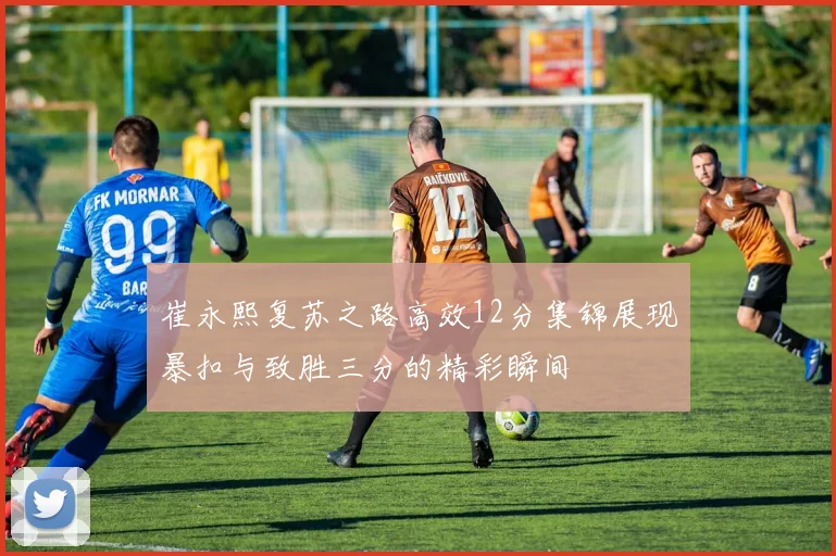 崔永熙复苏之路高效12分集锦展现暴扣与致胜三分的精彩瞬间