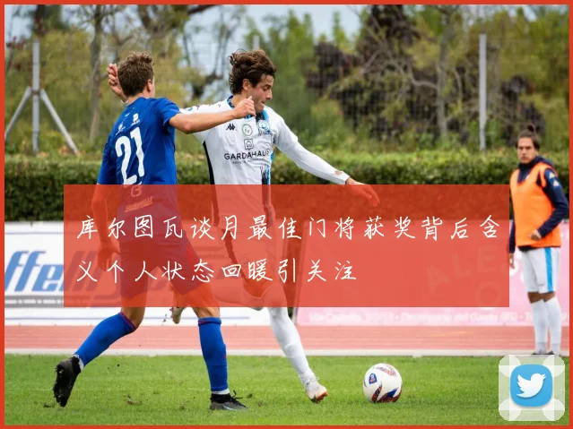 库尔图瓦谈月最佳门将获奖背后含义个人状态回暖引关注