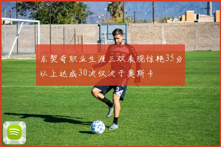 东契奇职业生涯三双表现惊艳35分以上达成30次仅次于奥斯卡