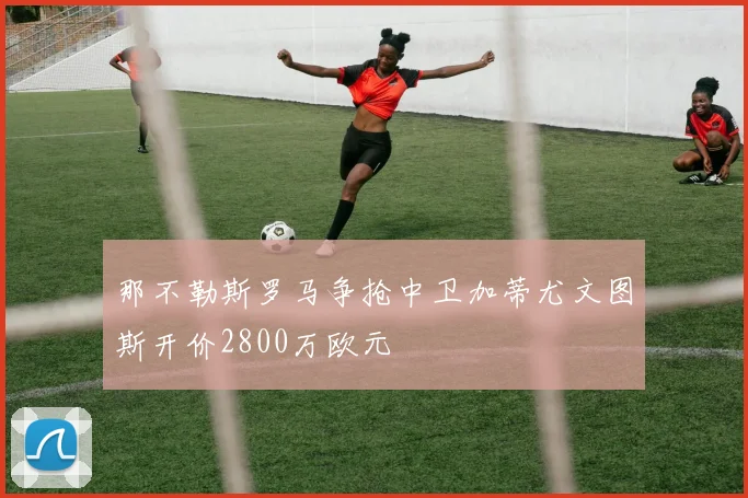 那不勒斯罗马争抢中卫加蒂尤文图斯开价2800万欧元