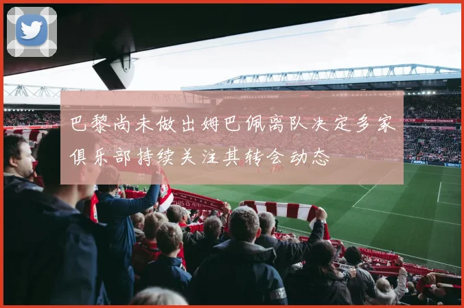 巴黎尚未做出姆巴佩离队决定多家俱乐部持续关注其转会动态