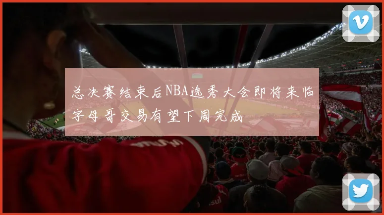 总决赛结束后NBA选秀大会即将来临字母哥交易有望下周完成
