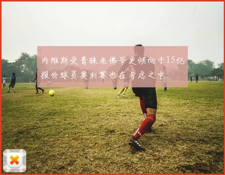 内维斯受青睐老佛爷更倾向于15亿报价球员奥利赛也在考虑之中