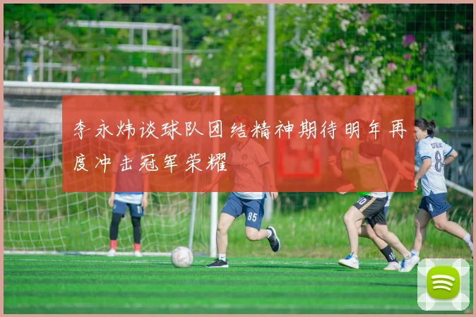李永炜谈球队团结精神期待明年再度冲击冠军荣耀