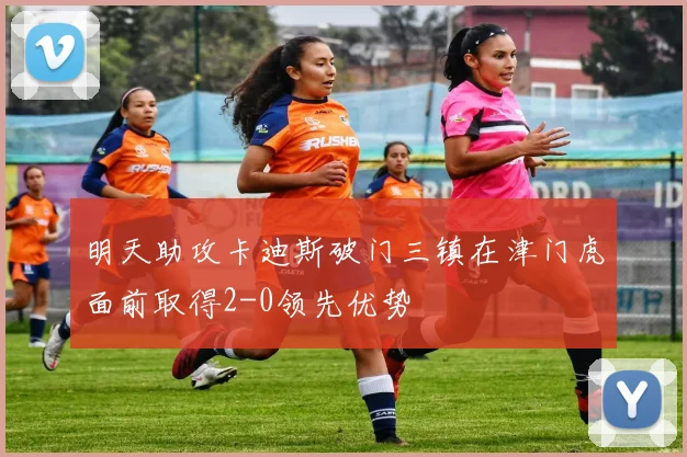 明天助攻卡迪斯破门三镇在津门虎面前取得2-0领先优势