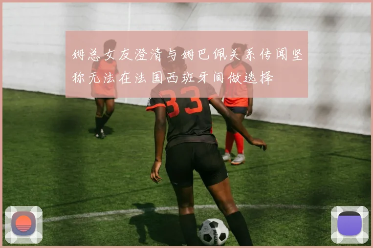 姆总女友澄清与姆巴佩关系传闻坚称无法在法国西班牙间做选择