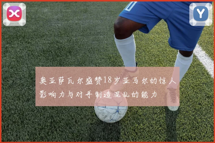 奥亚萨瓦尔盛赞18岁亚马尔的惊人影响力与对手制造混乱的能力