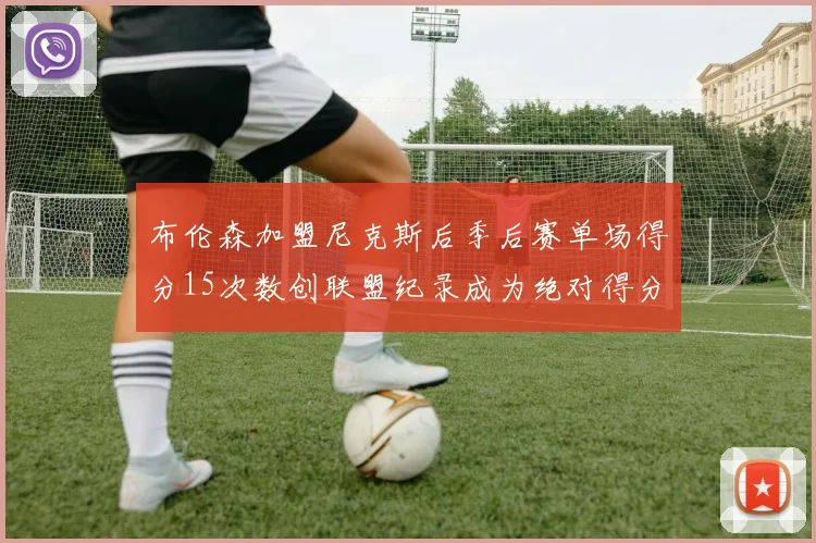 布伦森加盟尼克斯后季后赛单场得分15次数创联盟纪录成为绝对得分王